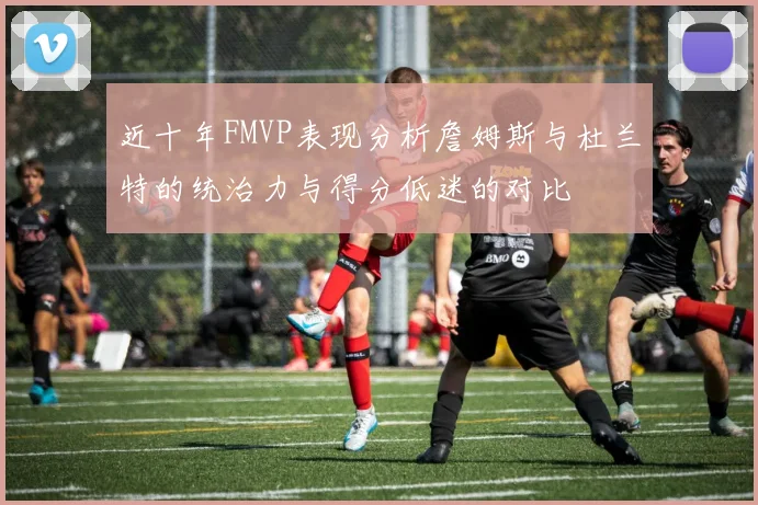 近十年FMVP表现分析詹姆斯与杜兰特的统治力与得分低迷的对比