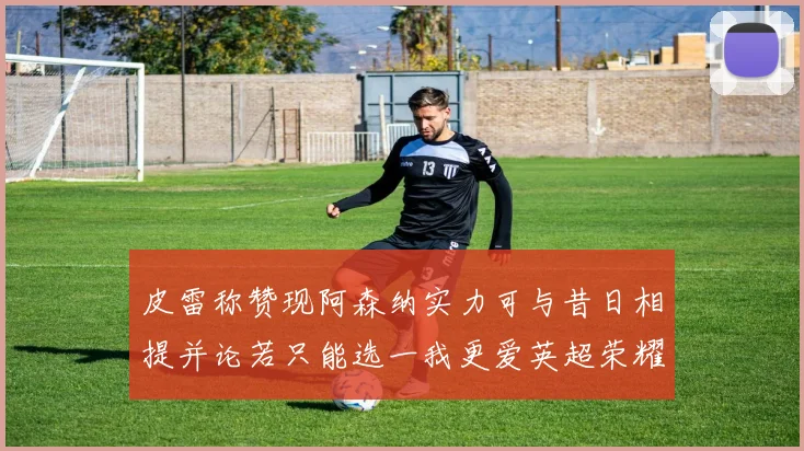 皮雷称赞现阿森纳实力可与昔日相提并论若只能选一我更爱英超荣耀