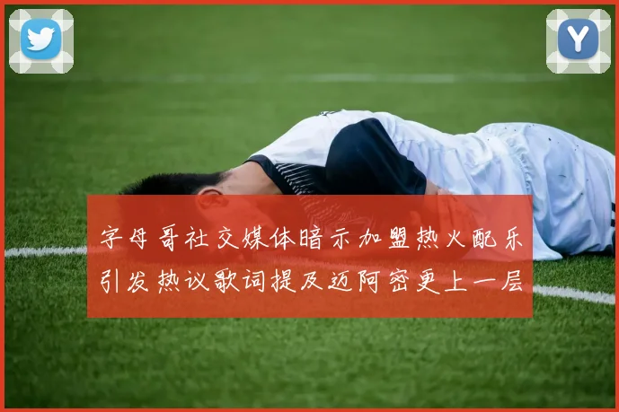 字母哥社交媒体暗示加盟热火配乐引发热议歌词提及迈阿密更上一层楼