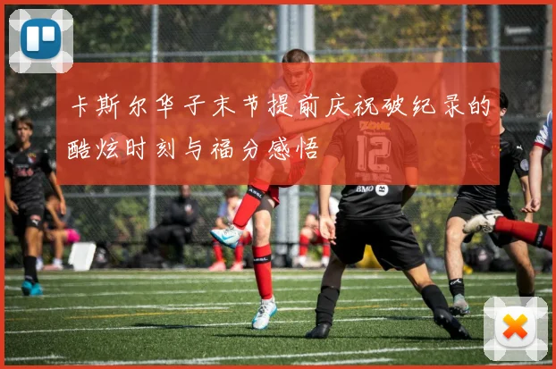 卡斯尔华子末节提前庆祝破纪录的酷炫时刻与福分感悟