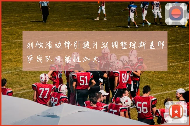 利物浦边锋引援计划调整琼斯基耶萨离队可能性加大