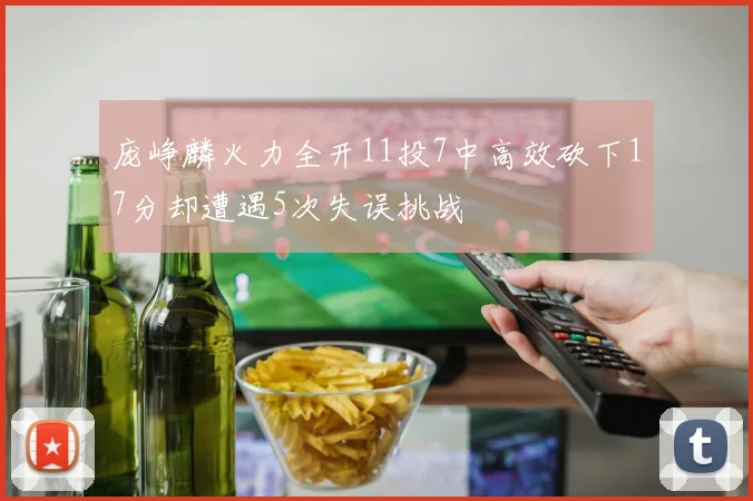 庞峥麟火力全开11投7中高效砍下17分却遭遇5次失误挑战