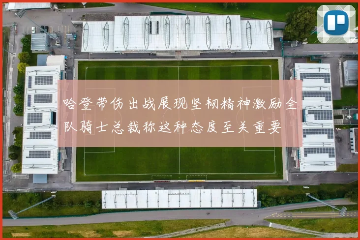 哈登带伤出战展现坚韧精神激励全队骑士总裁称这种态度至关重要