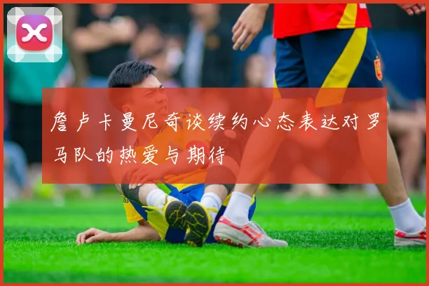 詹卢卡曼尼奇谈续约心态表达对罗马队的热爱与期待