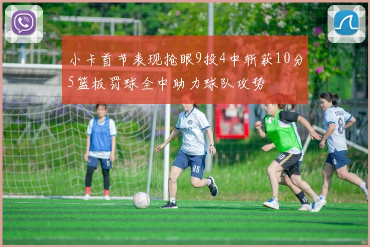 小卡首节表现抢眼9投4中斩获10分5篮板罚球全中助力球队攻势