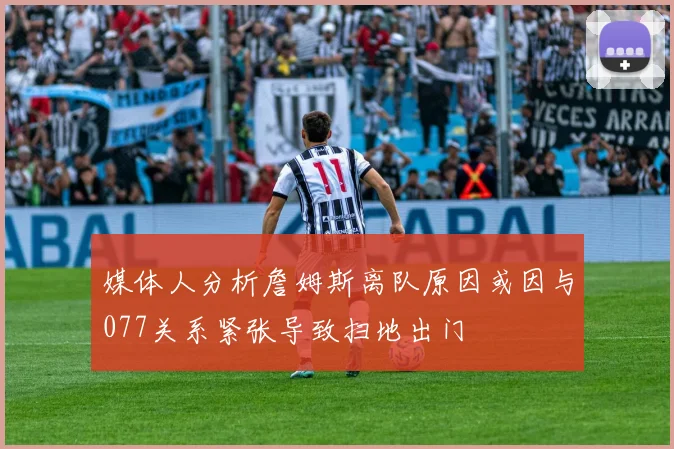 媒体人分析詹姆斯离队原因或因与077关系紧张导致扫地出门