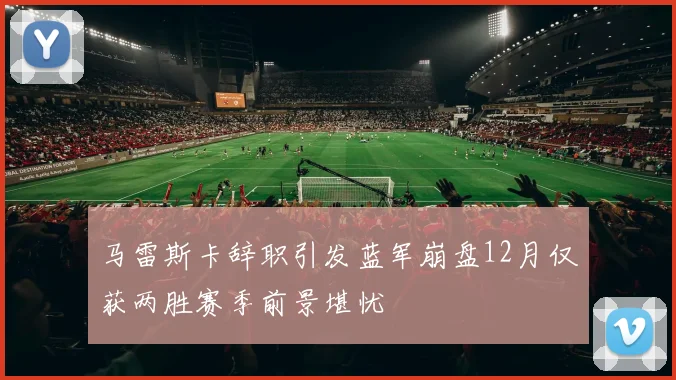 马雷斯卡辞职引发蓝军崩盘12月仅获两胜赛季前景堪忧