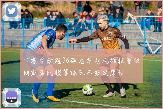 下赛季欧冠36强名单初现维拉曼联朗斯莱比锡等球队已锁定席位