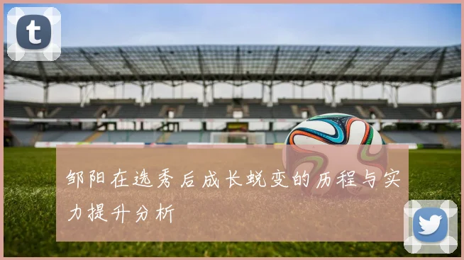 邹阳在选秀后成长蜕变的历程与实力提升分析