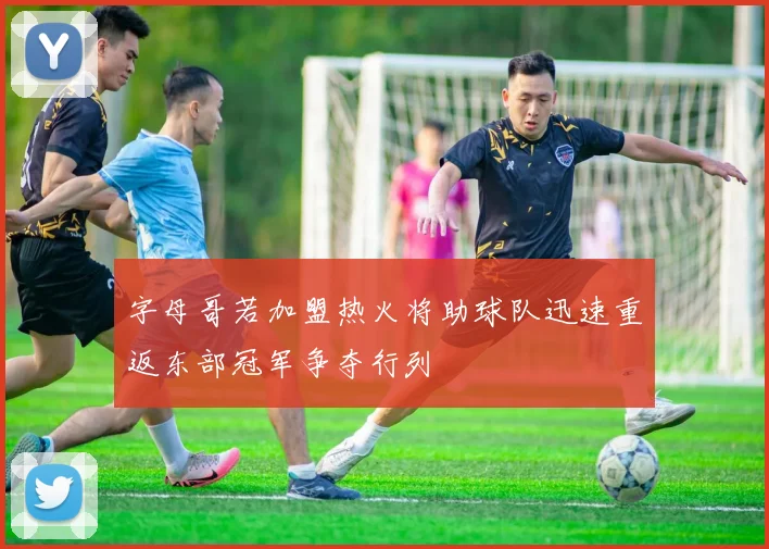 字母哥若加盟热火将助球队迅速重返东部冠军争夺行列