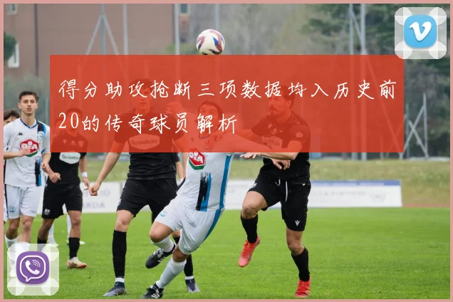 得分助攻抢断三项数据均入历史前20的传奇球员解析