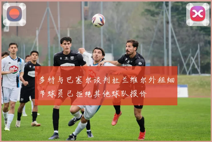 多特与巴塞尔谈判杜兰维尔外租细节球员已拒绝其他球队报价