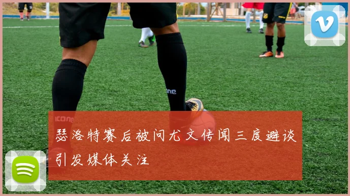 瑟洛特赛后被问尤文传闻三度避谈引发媒体关注
