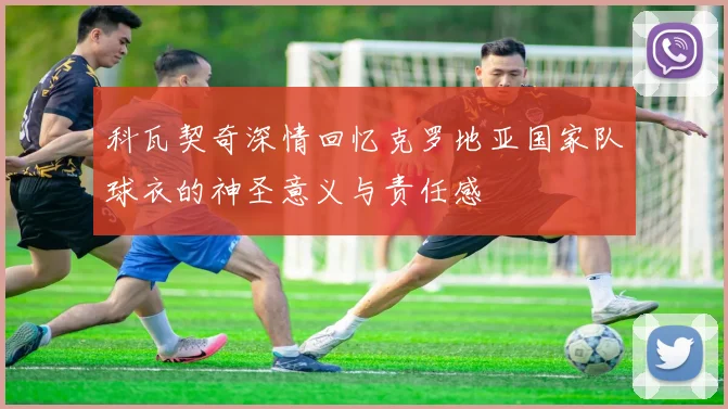 科瓦契奇深情回忆克罗地亚国家队球衣的神圣意义与责任感