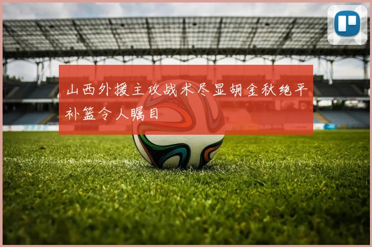 山西外援主攻战术尽显胡金秋绝平补篮令人瞩目