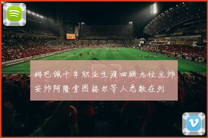 姆巴佩十年职业生涯回顾九位主帅安帅阿隆索图赫尔等人悉数在列
