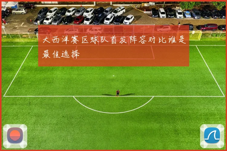 大西洋赛区球队首发阵容对比谁是最佳选择